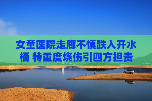 女童医院走廊不慎跌入开水桶 特重度烧伤引四方担责