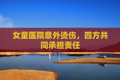 女童医院意外烫伤，四方共同承担责任