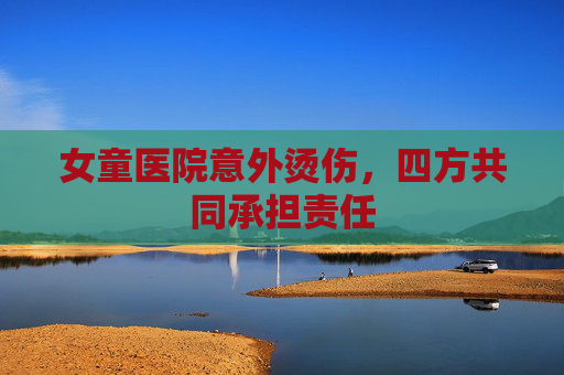 女童医院意外烫伤，四方共同承担责任