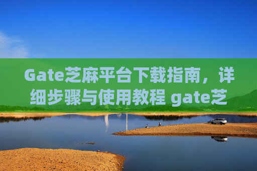 Gate芝麻平台下载指南，详细步骤与使用教程 gate芝麻平台怎么下载