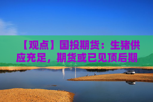 【观点】国投期货：生猪供应充足，期货或已见顶后期震荡回落