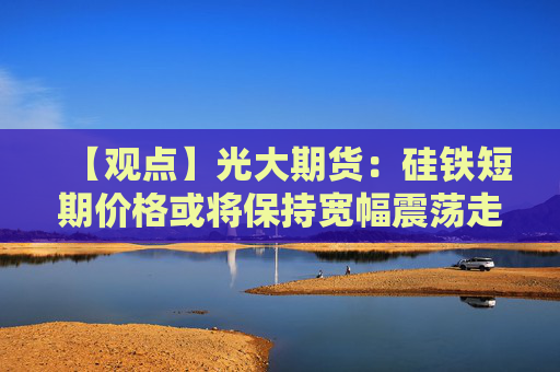 【观点】光大期货：硅铁短期价格或将保持宽幅震荡走势