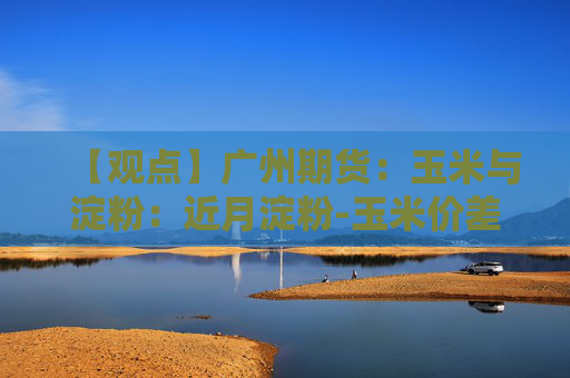 【观点】广州期货：玉米与淀粉：近月淀粉-玉米价差显著走扩