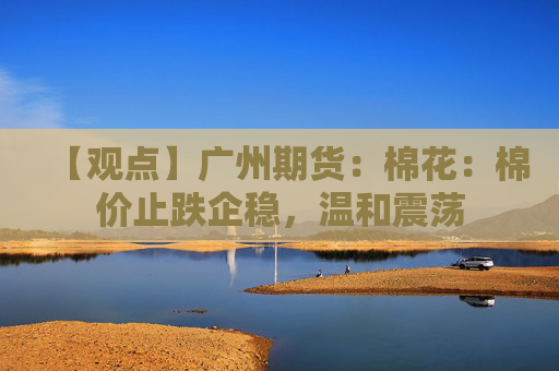 【观点】广州期货：棉花：棉价止跌企稳，温和震荡
