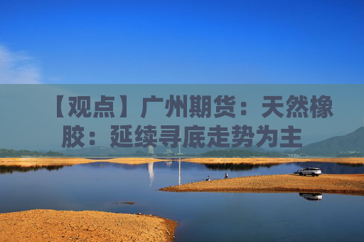 【观点】广州期货：天然橡胶：延续寻底走势为主