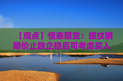 【观点】恒泰期货：螺纹钢期价止跌企稳后可考虑买入机会