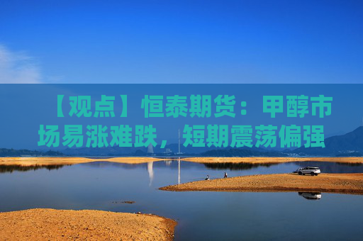 【观点】恒泰期货：甲醇市场易涨难跌，短期震荡偏强