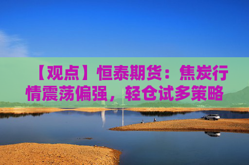 【观点】恒泰期货：焦炭行情震荡偏强，轻仓试多策略可行