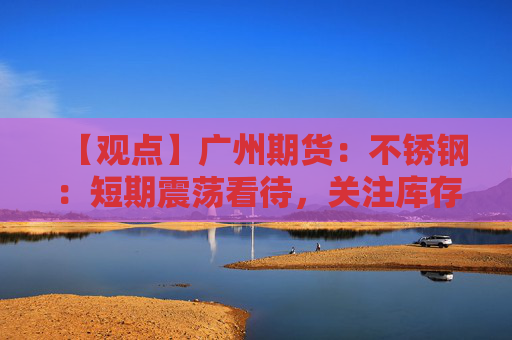 【观点】广州期货：不锈钢：短期震荡看待，关注库存表现