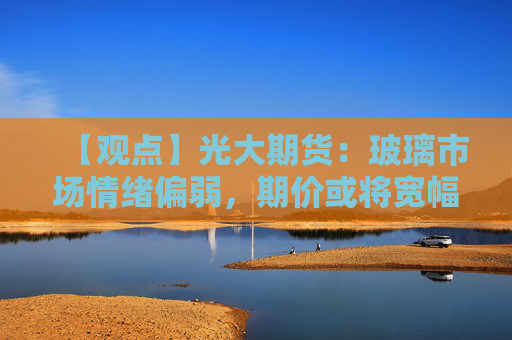 【观点】光大期货：玻璃市场情绪偏弱，期价或将宽幅震荡