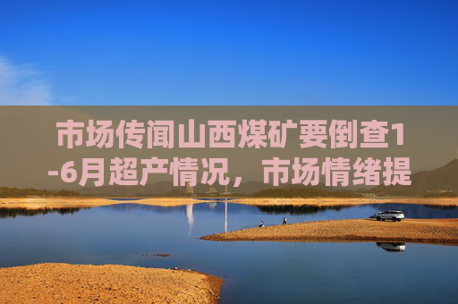 市场传闻山西煤矿要倒查1-6月超产情况，市场情绪提振