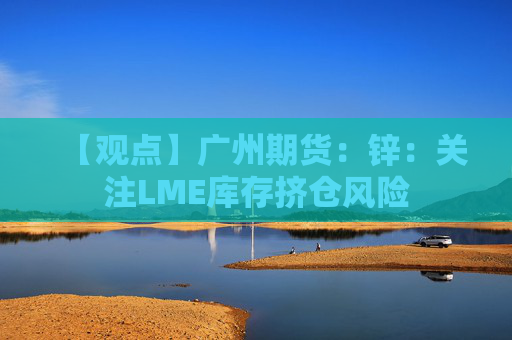 【观点】广州期货：锌：关注LME库存挤仓风险