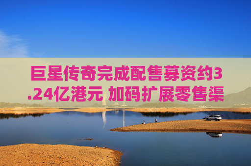 巨星传奇完成配售募资约3.24亿港元 加码扩展零售渠道网络