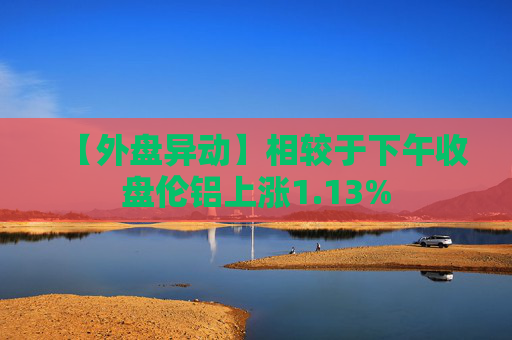【外盘异动】相较于下午收盘伦铝上涨1.13%