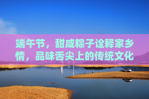 端午节，甜咸粽子诠释家乡情，品味舌尖上的传统文化