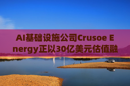 AI基础设施公司Crusoe Energy正以30亿美元估值融资5亿美元