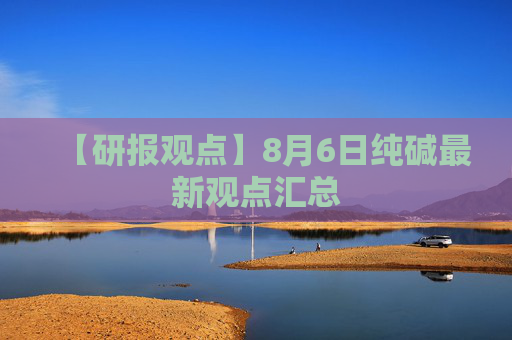 【研报观点】8月6日纯碱最新观点汇总