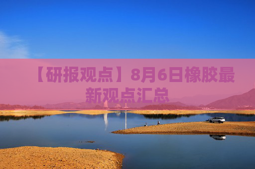 【研报观点】8月6日橡胶最新观点汇总