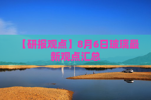 【研报观点】8月6日玻璃最新观点汇总