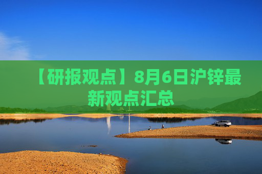 【研报观点】8月6日沪锌最新观点汇总