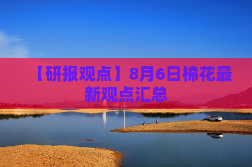 【研报观点】8月6日棉花最新观点汇总