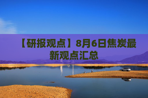 【研报观点】8月6日焦炭最新观点汇总