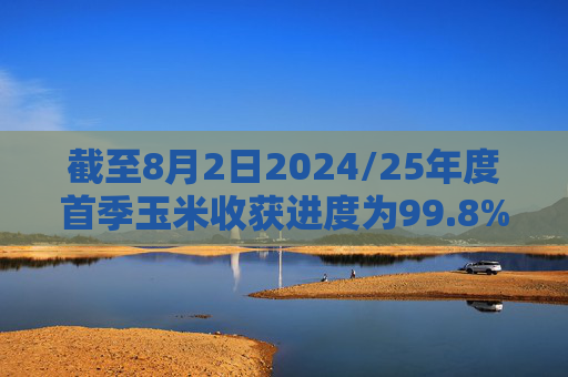 截至8月2日2024/25年度首季玉米收获进度为99.8%