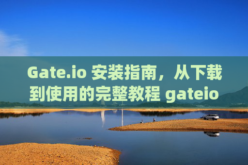Gate.io 安装指南，从下载到使用的完整教程 gateio 怎么安装
