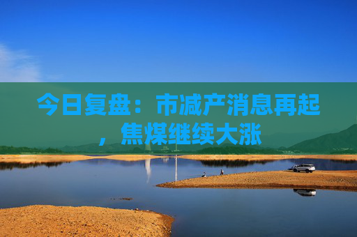 今日复盘：市减产消息再起，焦煤继续大涨