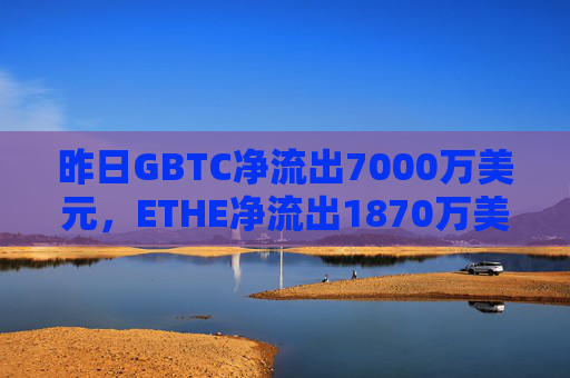 昨日GBTC净流出7000万美元，ETHE净流出1870万美元