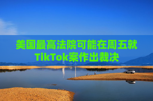 美国最高法院可能在周五就TikTok案作出裁决