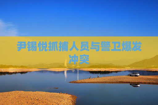 尹锡悦抓捕人员与警卫爆发冲突