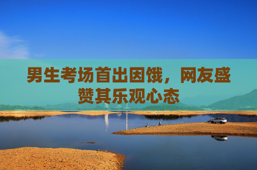 男生考场首出因饿，网友盛赞其乐观心态