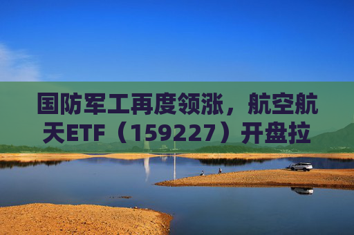 国防军工再度领涨，航空航天ETF（159227）开盘拉升，长城军工大涨9%