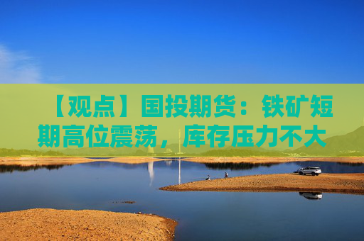 【观点】国投期货：铁矿短期高位震荡，库存压力不大