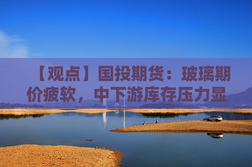 【观点】国投期货：玻璃期价疲软，中下游库存压力显现
