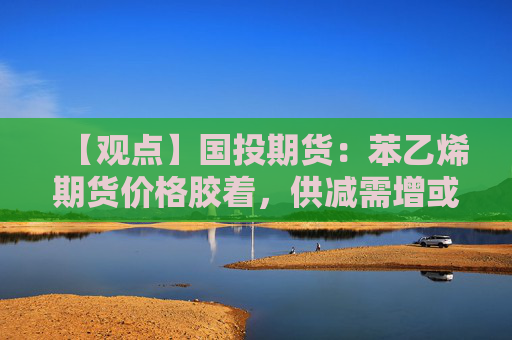【观点】国投期货：苯乙烯期货价格胶着，供减需增或助推上涨走势