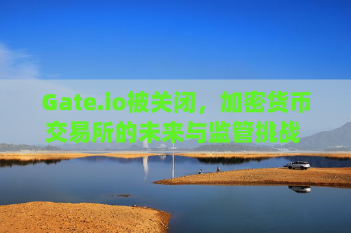 Gate.io被关闭，加密货币交易所的未来与监管挑战 gate.io被关闭