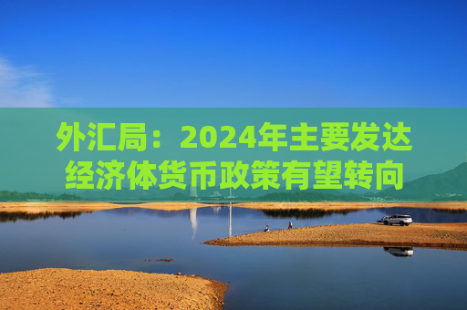 外汇局：2024年主要发达经济体货币政策有望转向