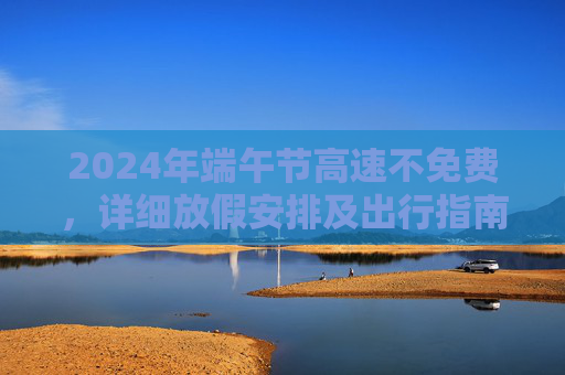 2024年端午节高速不免费，详细放假安排及出行指南