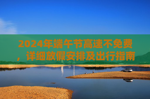 2024年端午节高速不免费，详细放假安排及出行指南