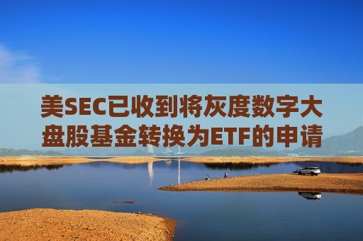 美SEC已收到将灰度数字大盘股基金转换为ETF的申请，正征求公众意见