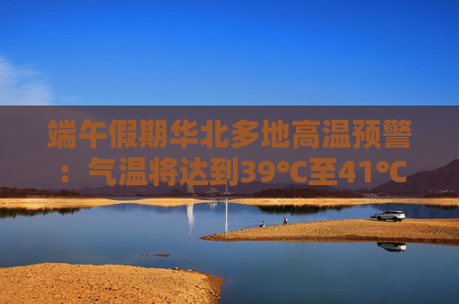 端午假期华北多地高温预警：气温将达到39℃至41℃