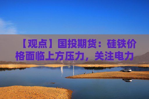 【观点】国投期货：硅铁价格面临上方压力，关注电力成本变化