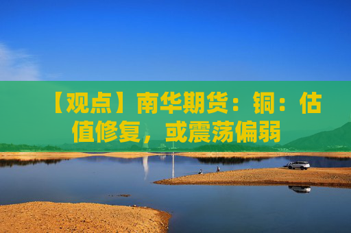 【观点】南华期货：铜：估值修复，或震荡偏弱