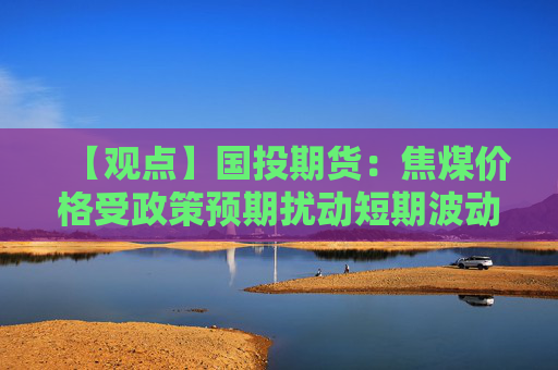 【观点】国投期货：焦煤价格受政策预期扰动短期波动剧烈
