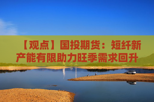 【观点】国投期货：短纤新产能有限助力旺季需求回升