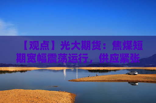 【观点】光大期货：焦煤短期宽幅震荡运行，供应紧张支撑价格