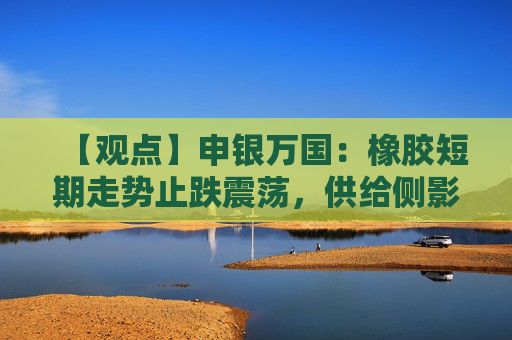 【观点】申银万国：橡胶短期走势止跌震荡，供给侧影响支撑胶价