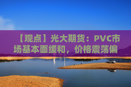 【观点】光大期货：PVC市场基本面缓和，价格震荡偏弱